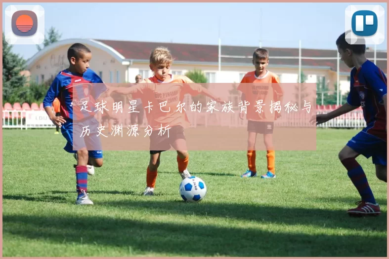 足球明星卡巴尔的家族背景揭秘与历史渊源分析