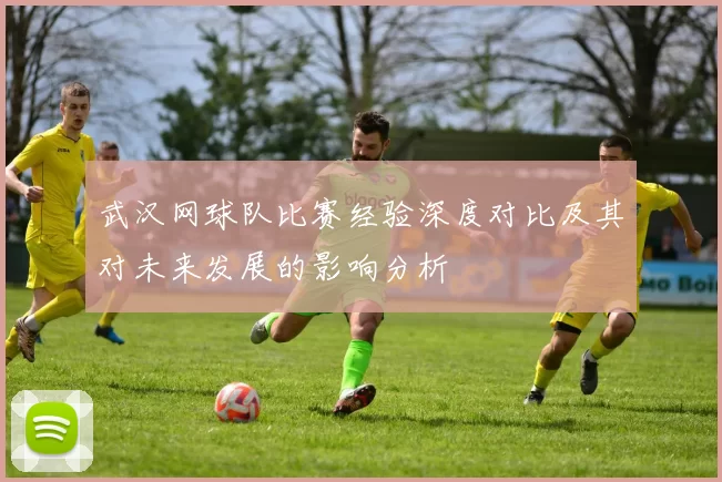 武汉网球队比赛经验深度对比及其对未来发展的影响分析