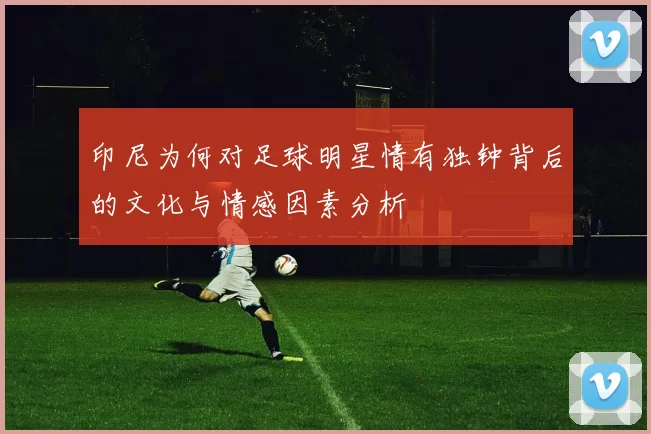 印尼为何对足球明星情有独钟背后的文化与情感因素分析