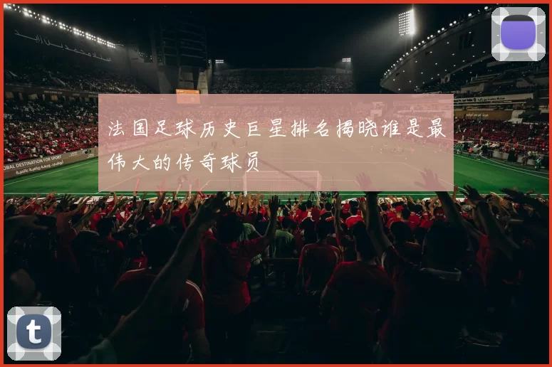 法国足球历史巨星排名揭晓谁是最伟大的传奇球员