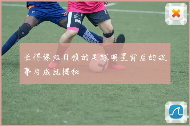 长得像旭日旗的足球明星背后的故事与成就揭秘