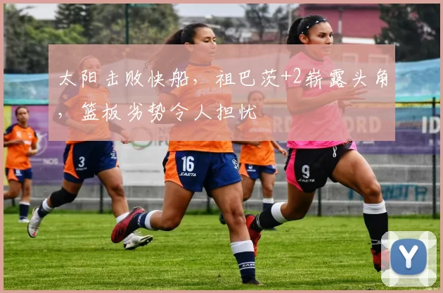 太阳击败快船，祖巴茨+2崭露头角，篮板劣势令人担忧