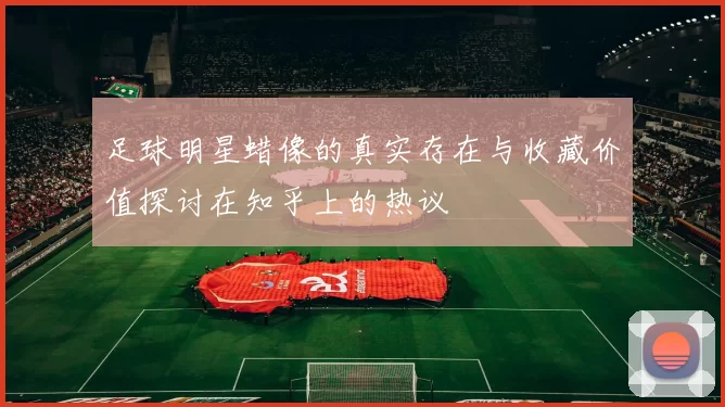 足球明星蜡像的真实存在与收藏价值探讨在知乎上的热议