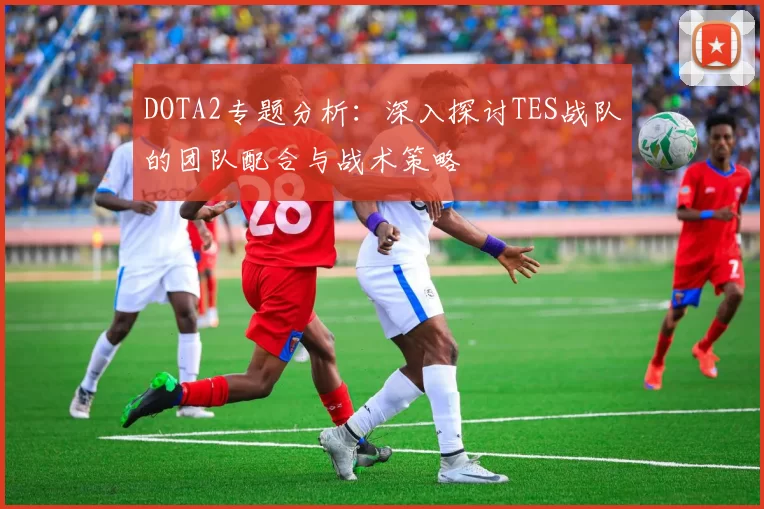 DOTA2专题分析：深入探讨TES战队的团队配合与战术策略