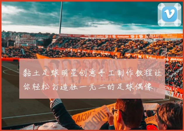 黏土足球明星创意手工制作教程让你轻松打造独一无二的足球偶像