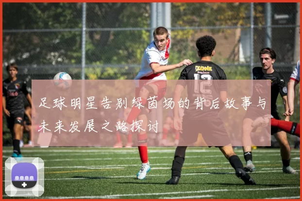 足球明星告别绿茵场的背后故事与未来发展之路探讨