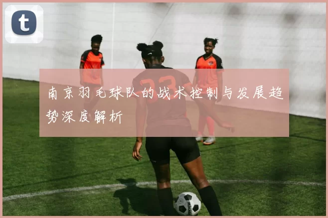 南京羽毛球队的战术控制与发展趋势深度解析
