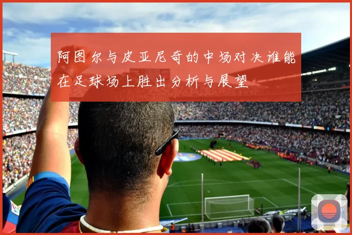 阿图尔与皮亚尼奇的中场对决谁能在足球场上胜出分析与展望