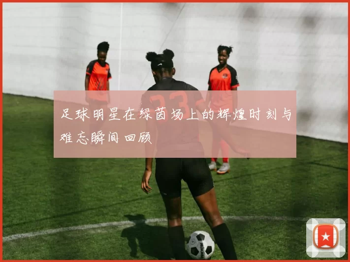 足球明星在绿茵场上的辉煌时刻与难忘瞬间回顾