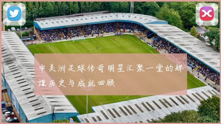 中美洲足球传奇明星汇聚一堂的辉煌历史与成就回顾