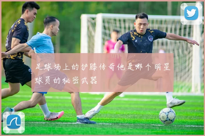 足球场上的护膝传奇他是哪个明星球员的秘密武器