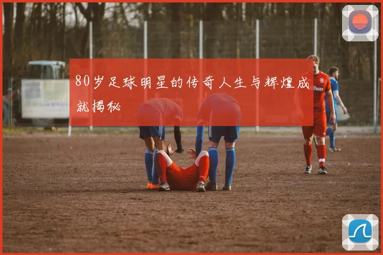 80岁足球明星的传奇人生与辉煌成就揭秘