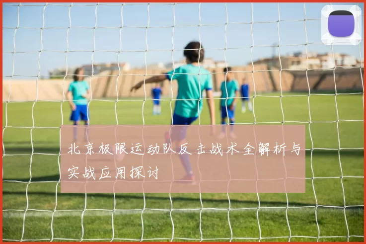 北京极限运动队反击战术全解析与实战应用探讨