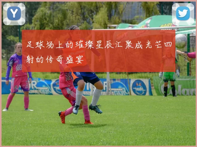足球场上的璀璨星辰汇聚成光芒四射的传奇盛宴
