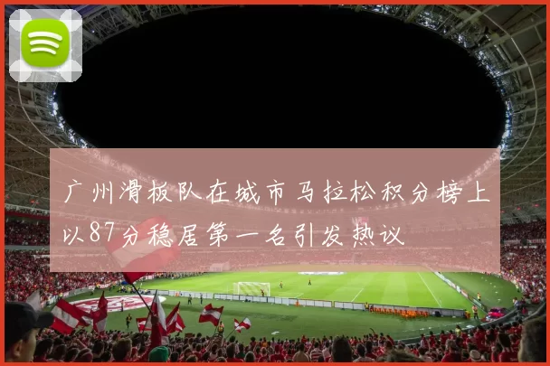 广州滑板队在城市马拉松积分榜上以87分稳居第一名引发热议