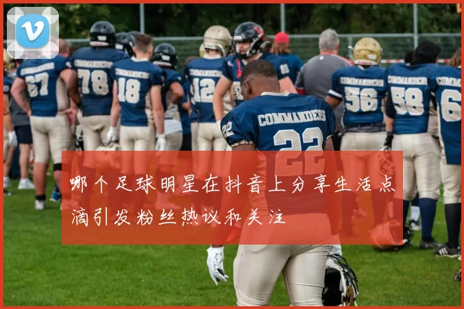 哪个足球明星在抖音上分享生活点滴引发粉丝热议和关注