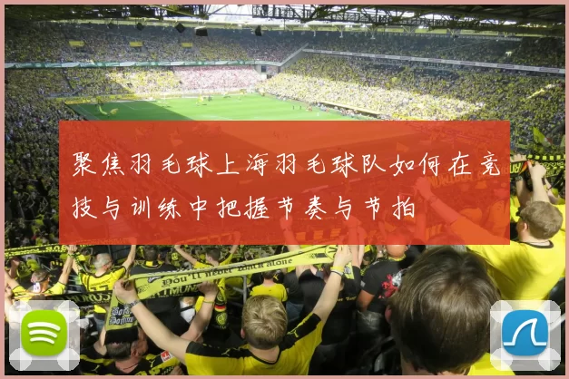 聚焦羽毛球上海羽毛球队如何在竞技与训练中把握节奏与节拍