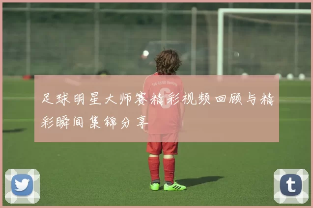 足球明星大师赛精彩视频回顾与精彩瞬间集锦分享
