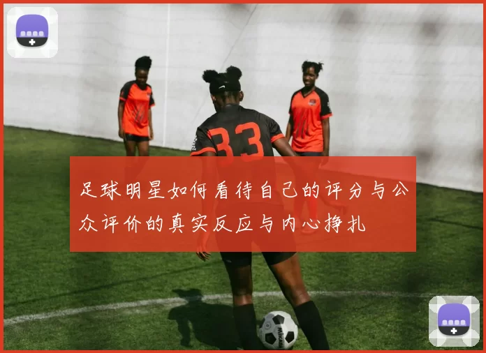足球明星如何看待自己的评分与公众评价的真实反应与内心挣扎