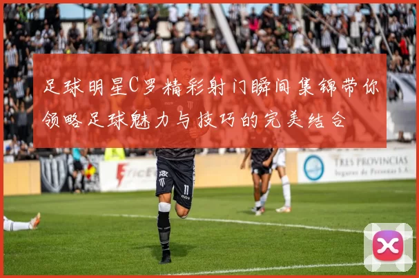 足球明星C罗精彩射门瞬间集锦带你领略足球魅力与技巧的完美结合