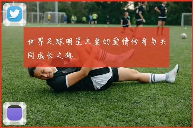 世界足球明星夫妻的爱情传奇与共同成长之路