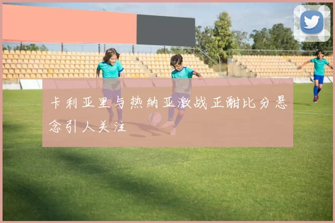 卡利亚里与热纳亚激战正酣比分悬念引人关注