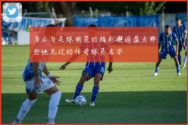 马云与足球明星的精彩邂逅盘点那些他见过的传奇球员名字