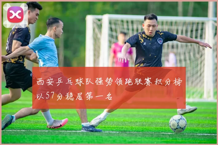 西安乒乓球队强势领跑联赛积分榜以57分稳居第一名