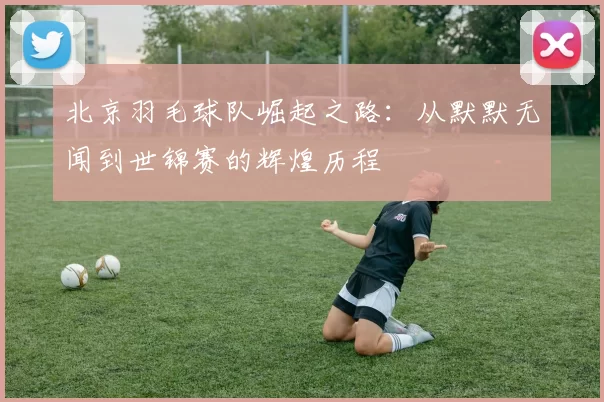 北京羽毛球队崛起之路：从默默无闻到世锦赛的辉煌历程
