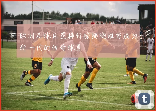 欧洲足球巨星排行榜揭晓谁将成为新一代的传奇球员