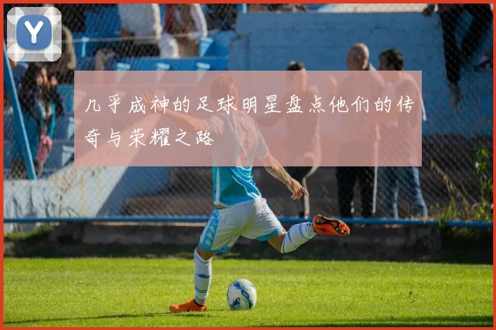 几乎成神的足球明星盘点他们的传奇与荣耀之路