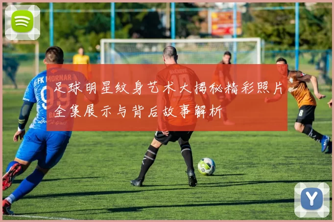 足球明星纹身艺术大揭秘精彩照片全集展示与背后故事解析