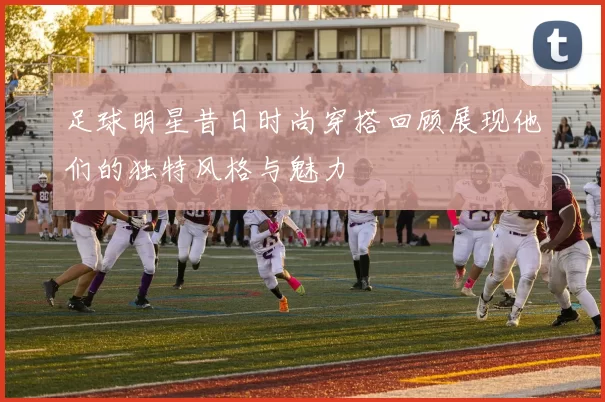足球明星昔日时尚穿搭回顾展现他们的独特风格与魅力
