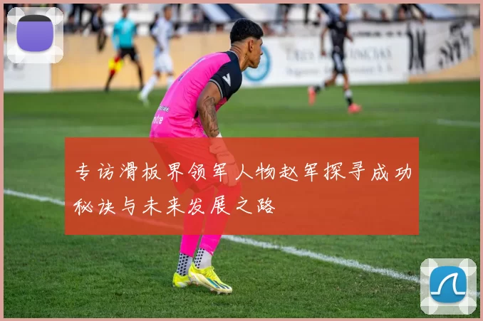 专访滑板界领军人物赵军探寻成功秘诀与未来发展之路