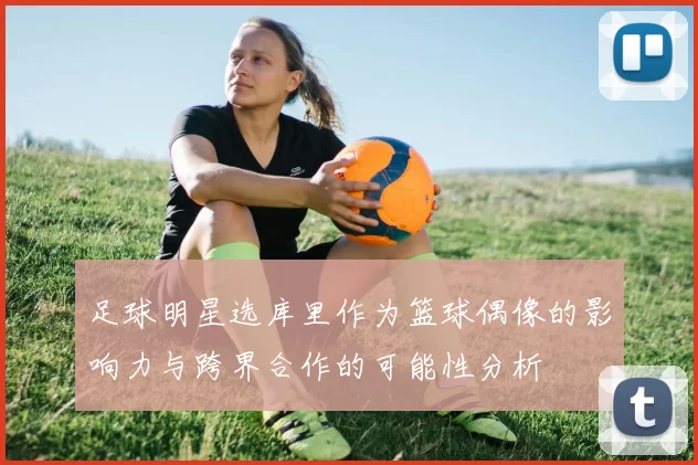 足球明星选库里作为篮球偶像的影响力与跨界合作的可能性分析
