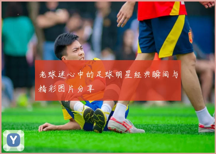 老球迷心中的足球明星经典瞬间与精彩图片分享