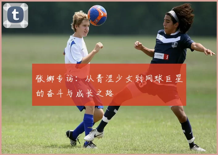 张娜专访：从青涩少女到网球巨星的奋斗与成长之路