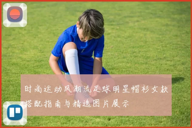时尚运动风潮流足球明星帽衫女款搭配指南与精选图片展示