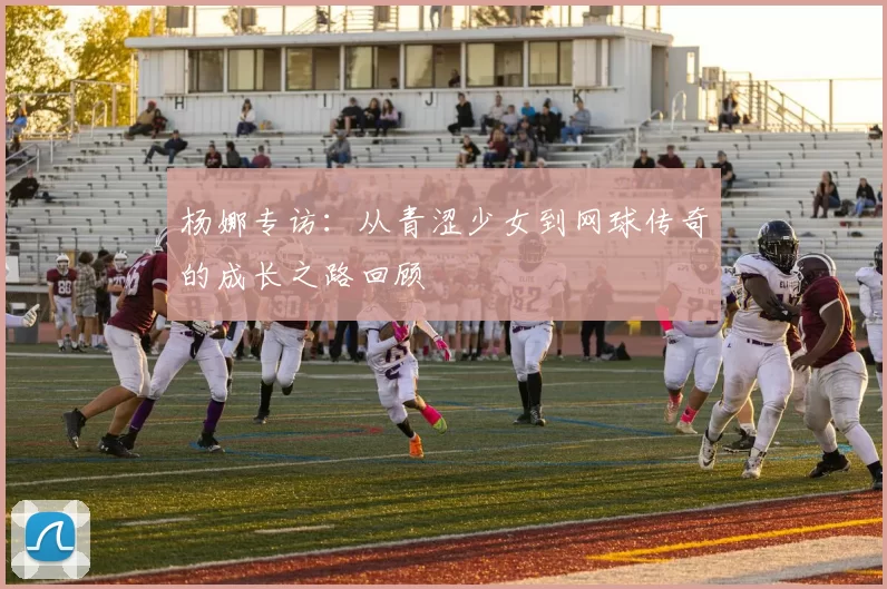 杨娜专访：从青涩少女到网球传奇的成长之路回顾