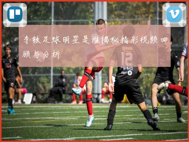 李铁足球明星是谁揭秘精彩视频回顾与分析