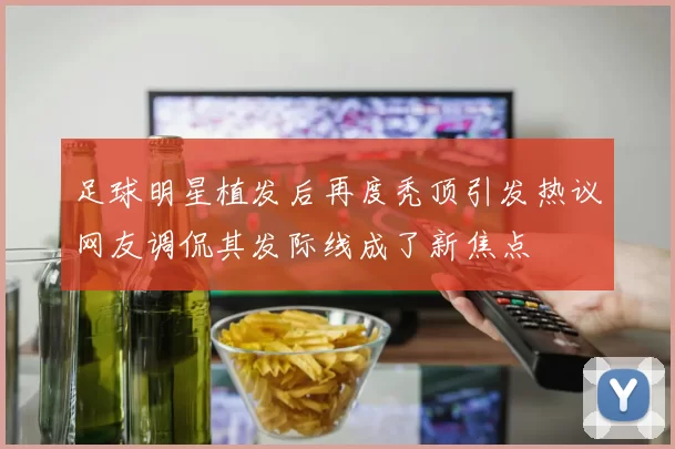 足球明星植发后再度秃顶引发热议网友调侃其发际线成了新焦点