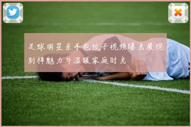 足球明星亲手包饺子视频曝光展现别样魅力与温暖家庭时光