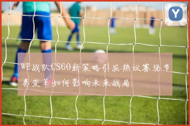 WE战队CSGO新策略引发热议赛场节奏变革如何影响未来战局