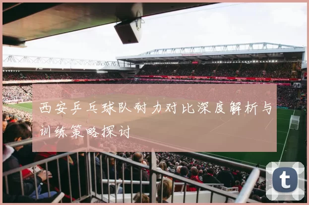 西安乒乓球队耐力对比深度解析与训练策略探讨