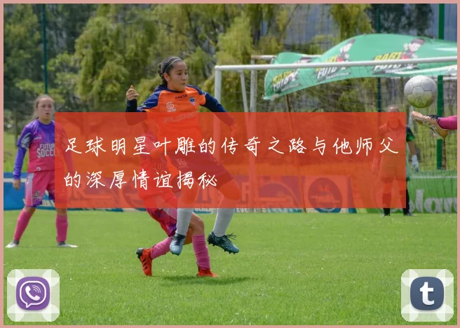 足球明星叶雕的传奇之路与他师父的深厚情谊揭秘