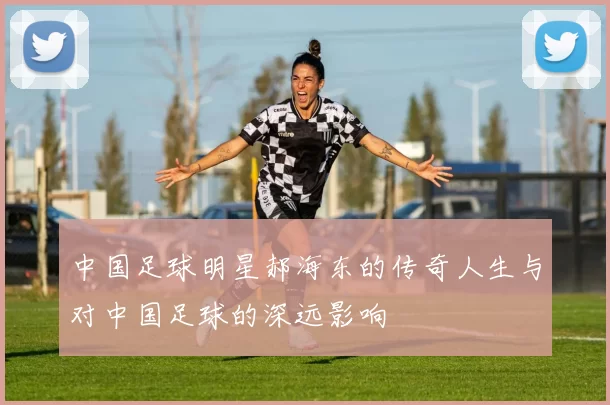 中国足球明星郝海东的传奇人生与对中国足球的深远影响