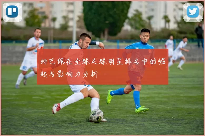 姆巴佩在全球足球明星排名中的崛起与影响力分析