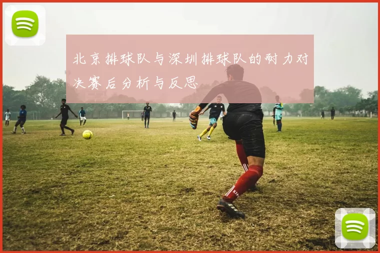 北京排球队与深圳排球队的耐力对决赛后分析与反思