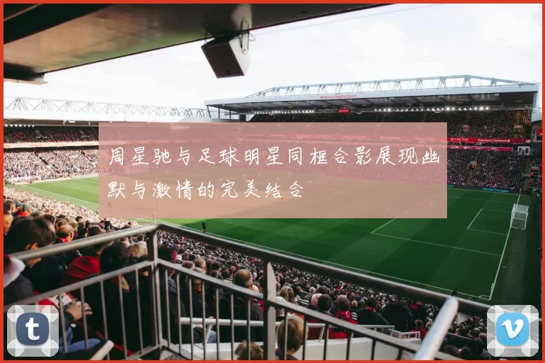 周星驰与足球明星同框合影展现幽默与激情的完美结合