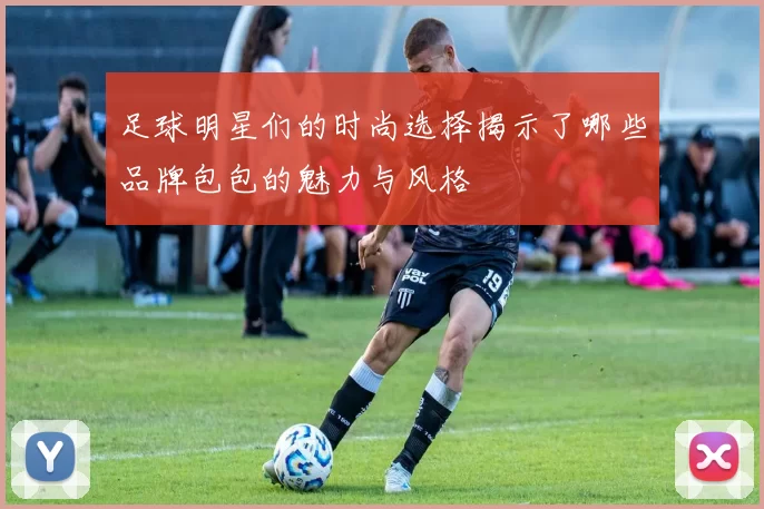 足球明星们的时尚选择揭示了哪些品牌包包的魅力与风格